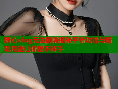 糖心vlog无法删除揭秘平特功能与精彩用途让你爱不释手 糖心vlog无法删除揭秘平特功能与精彩用途让你爱不释手