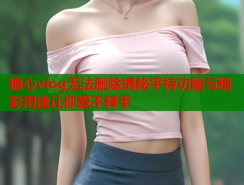 糖心vlog无法删除揭秘平特功能与精彩用途让你爱不释手