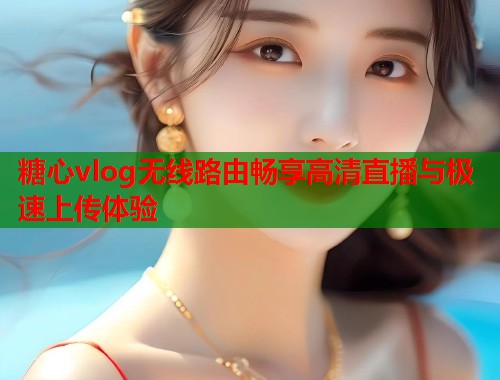 糖心vlog无线路由畅享高清直播与极速上传体验 糖心vlog无线路由畅享高清直播与极速上传体验