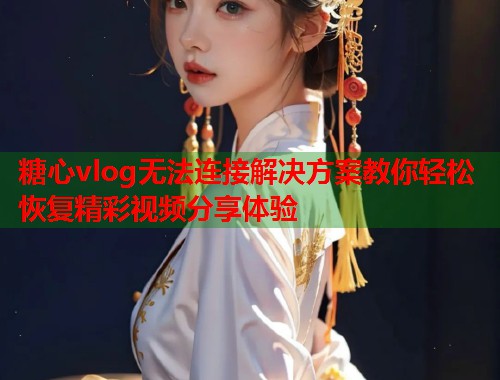 糖心vlog无法连接解决方案教你轻松恢复精彩视频分享体验 糖心vlog无法连接解决方案教你轻松恢复精彩视频分享体验