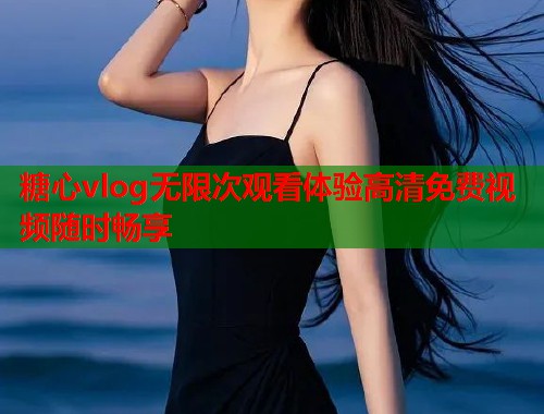 糖心vlog无限次观看体验高清免费视频随时畅享 糖心vlog无限次观看体验高清免费视频随时畅享