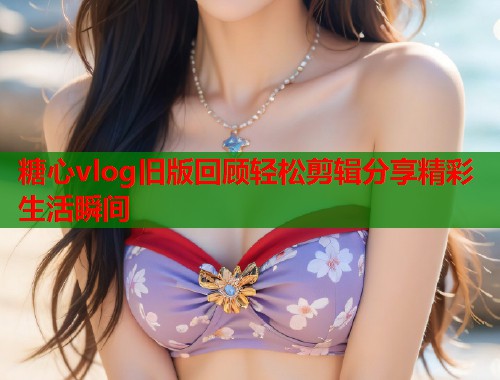 糖心vlog旧版回顾轻松剪辑分享精彩生活瞬间 糖心vlog旧版回顾轻松剪辑分享精彩生活瞬间
