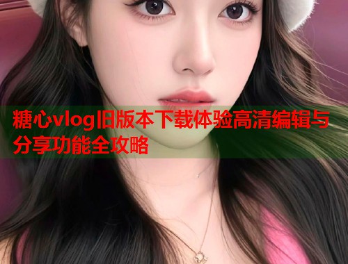 糖心vlog旧版本下载体验高清编辑与分享功能全攻略 糖心vlog旧版本下载体验高清编辑与分享功能全攻略
