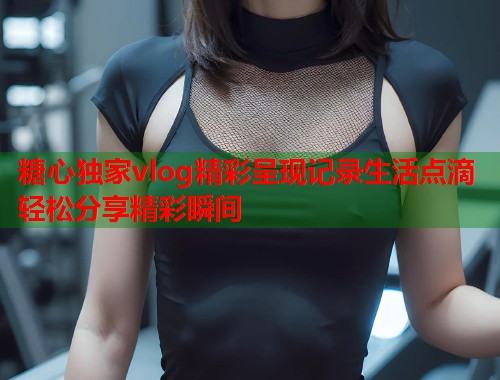 糖心独家vlog精彩呈现记录生活点滴轻松分享精彩瞬间 糖心独家vlog精彩呈现记录生活点滴轻松分享精彩瞬间