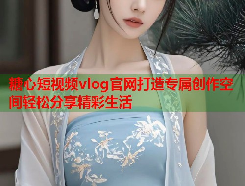 糖心短视频vlog官网打造专属创作空间轻松分享精彩生活 糖心短视频vlog官网打造专属创作空间轻松分享精彩生活