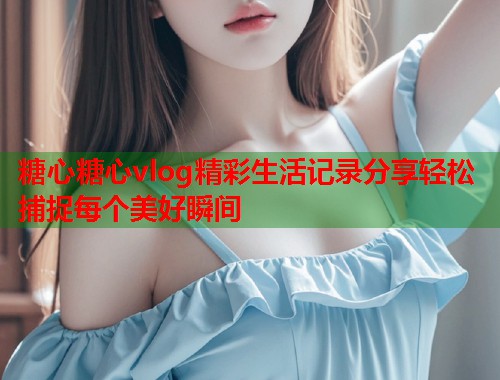 糖心糖心vlog精彩生活记录分享轻松捕捉每个美好瞬间 糖心糖心vlog精彩生活记录分享轻松捕捉每个美好瞬间