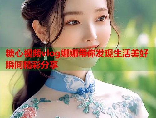 糖心视频vlog娜娜带你发现生活美好瞬间精彩分享 糖心视频vlog娜娜带你发现生活美好瞬间精彩分享