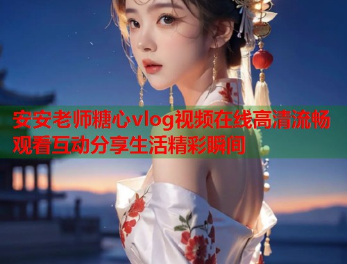 安安老师糖心vlog视频在线高清流畅观看互动分享生活精彩瞬间 安安老师糖心vlog视频在线高清流畅观看互动分享生活精彩瞬间
