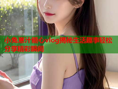 小兔崽汁糖心vlog揭秘生活趣事轻松分享精彩瞬间 小兔崽汁糖心vlog揭秘生活趣事轻松分享精彩瞬间