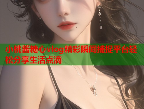 小桃酱糖心vlog精彩瞬间捕捉平台轻松分享生活点滴 小桃酱糖心vlog精彩瞬间捕捉平台轻松分享生活点滴