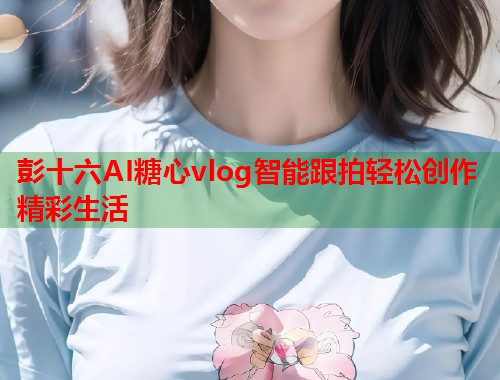 彭十六AI糖心vlog智能跟拍轻松创作精彩生活 彭十六AI糖心vlog智能跟拍轻松创作精彩生活