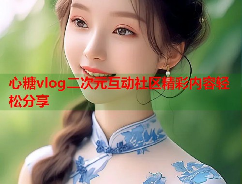 心糖vlog二次元互动社区精彩内容轻松分享 心糖vlog二次元互动社区精彩内容轻松分享