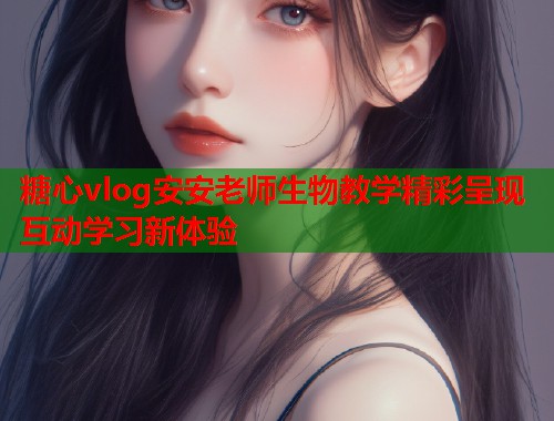 糖心vlog安安老师生物教学精彩呈现互动学习新体验 糖心vlog安安老师生物教学精彩呈现互动学习新体验