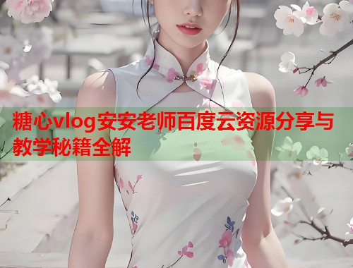 糖心vlog安安老师百度云资源分享与教学秘籍全解 糖心vlog安安老师百度云资源分享与教学秘籍全解
