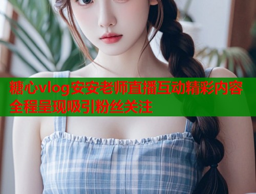 糖心vlog安安老师直播互动精彩内容全程呈现吸引粉丝关注