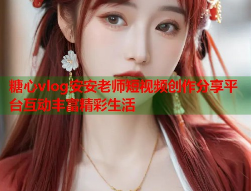 糖心vlog安安老师短视频创作分享平台互动丰富精彩生活 糖心vlog安安老师短视频创作分享平台互动丰富精彩生活