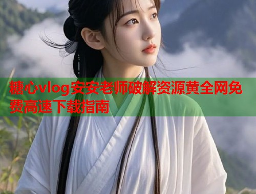 糖心vlog安安老师破解资源黄全网免费高速下载指南 糖心vlog安安老师破解资源黄全网免费高速下载指南