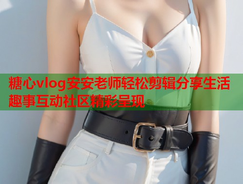 糖心vlog安安老师轻松剪辑分享生活趣事互动社区精彩呈现 糖心vlog安安老师轻松剪辑分享生活趣事互动社区精彩呈现
