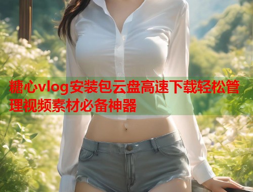 糖心vlog安装包云盘高速下载轻松管理视频素材必备神器 糖心vlog安装包云盘高速下载轻松管理视频素材必备神器