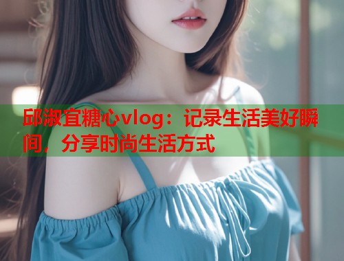 邱淑宜糖心vlog:记录生活美好瞬间,分享时尚生活方式 邱淑宜糖心vlog:记录生活美好瞬间,分享时尚生活方式