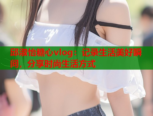 邱淑怡糖心vlog:记录生活美好瞬间,分享时尚生活方式 邱淑怡糖心vlog:记录生活美好瞬间,分享时尚生活方式