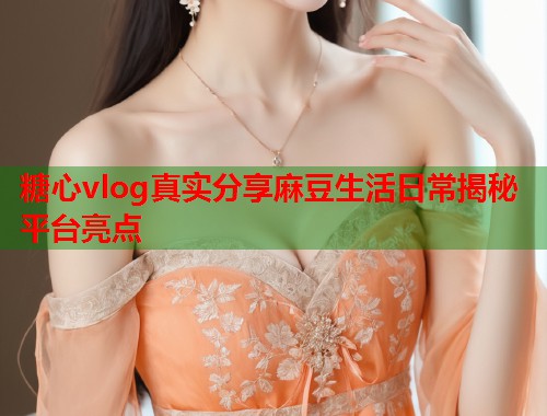 糖心vlog真实分享麻豆生活日常揭秘平台亮点