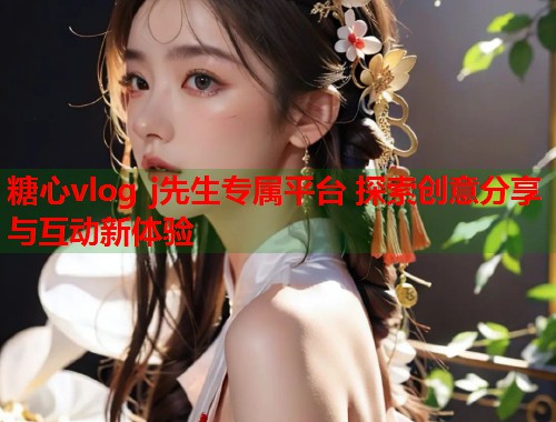糖心vlog j先生专属平台 探索创意分享与互动新体验