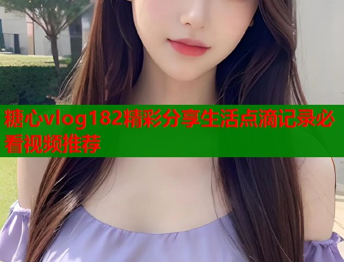 糖心vlog182精彩分享生活点滴记录必看视频推荐