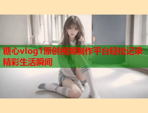糖心vlog1原创视频制作平台轻松记录精彩生活瞬间