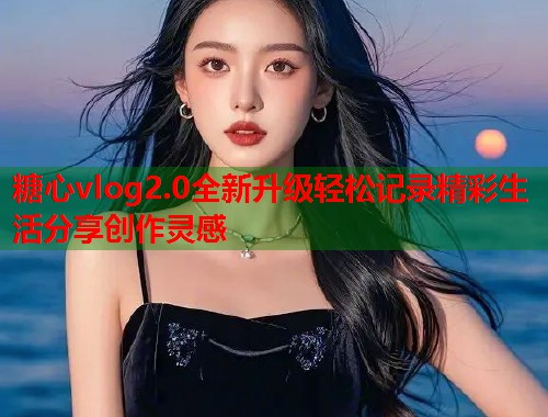 糖心vlog2.0全新升级轻松记录精彩生活分享创作灵感 糖心vlog2.0全新升级轻松记录精彩生活分享创作灵感