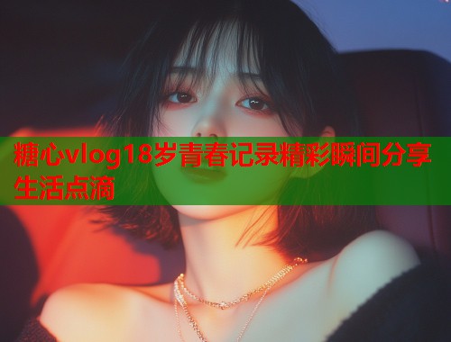 糖心vlog18岁青春记录精彩瞬间分享生活点滴