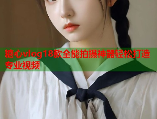 糖心vlog18款全能拍摄神器轻松打造专业视频