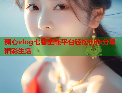 糖心vlog七客全能平台轻松创作分享精彩生活 糖心vlog七客全能平台轻松创作分享精彩生活