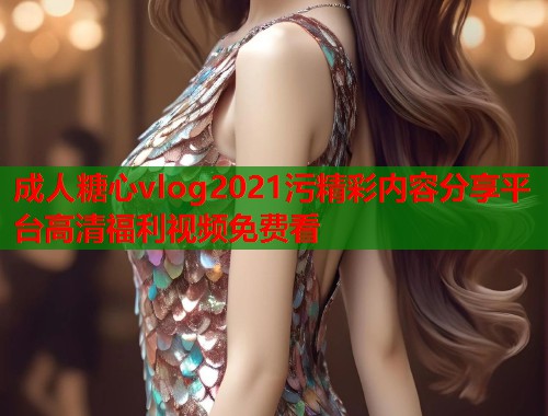 成人糖心vlog2021污精彩内容分享平台高清福利视频免费看