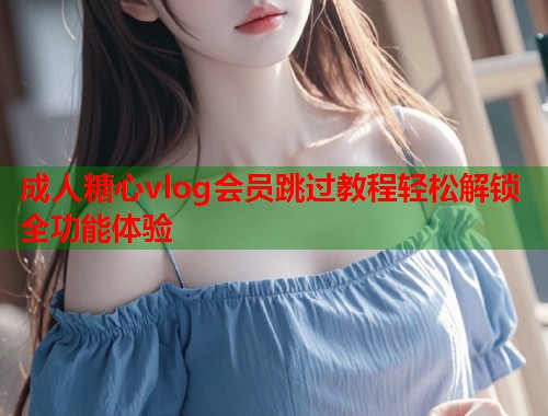 成人糖心vlog会员跳过教程轻松解锁全功能体验