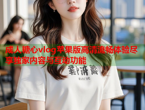 成人糖心vlog苹果版高清流畅体验尽享独家内容与互动功能