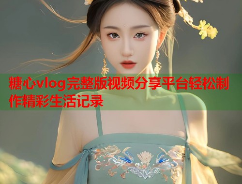 糖心vlog完整版视频分享平台轻松制作精彩生活记录