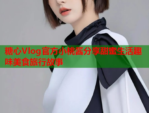 糖心Vlog官方小桃酱分享甜蜜生活趣味美食旅行故事