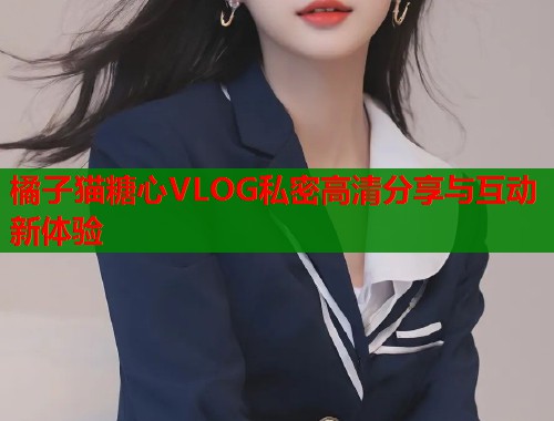 橘子猫糖心VLOG私密高清分享与互动新体验