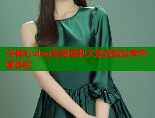污糖心vlog官网福利大放送轻松享专属特权