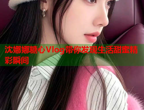 沈娜娜糖心Vlog带你发现生活甜蜜精彩瞬间