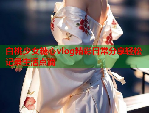 白桃少女糖心vlog精彩日常分享轻松记录生活点滴 白桃少女糖心vlog精彩日常分享轻松记录生活点滴