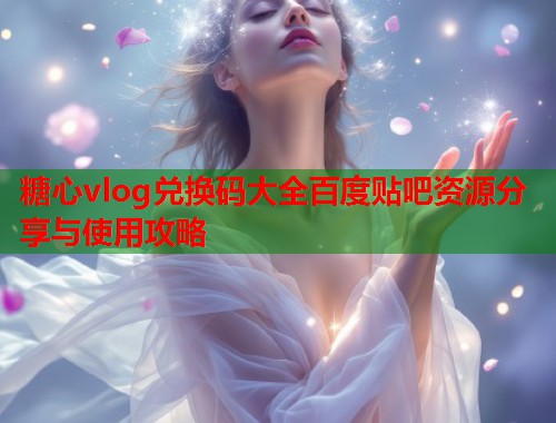 糖心vlog兑换码大全百度贴吧资源分享与使用攻略