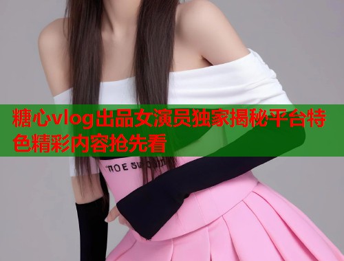 糖心vlog出品女演员独家揭秘平台特色精彩内容抢先看