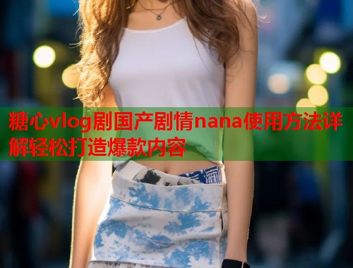 糖心vlog剧国产剧情nana使用方法详解轻松打造爆款内容