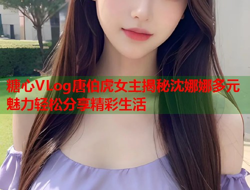 糖心VLog唐伯虎女主揭秘沈娜娜多元魅力轻松分享精彩生活