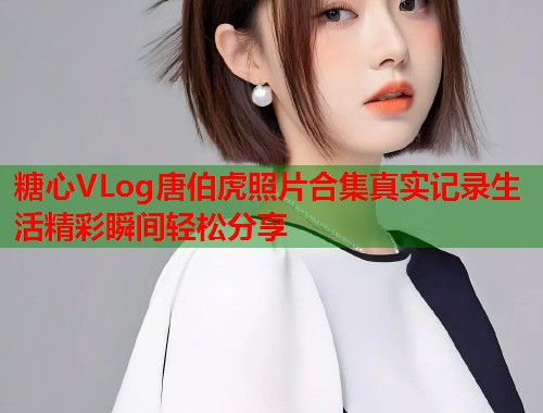 糖心VLog唐伯虎照片合集真实记录生活精彩瞬间轻松分享