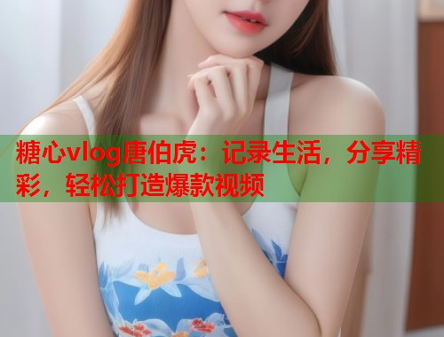 糖心vlog唐伯虎：记录生活，分享精彩，轻松打造爆款视频
