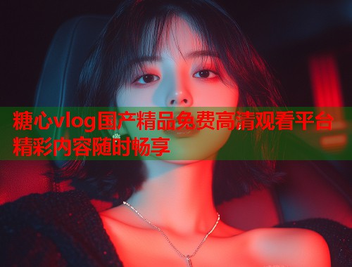 糖心vlog国产精品免费高清观看平台精彩内容随时畅享 糖心vlog国产精品免费高清观看平台精彩内容随时畅享