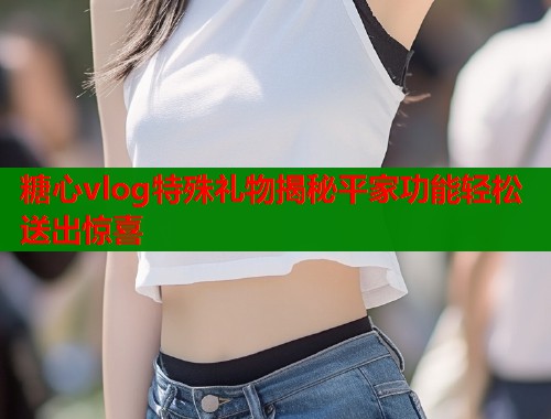 糖心vlog特殊礼物揭秘平家功能轻松送出惊喜
